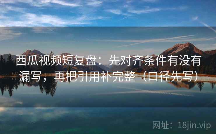西瓜视频短复盘：先对齐条件有没有漏写，再把引用补完整（口径先写）