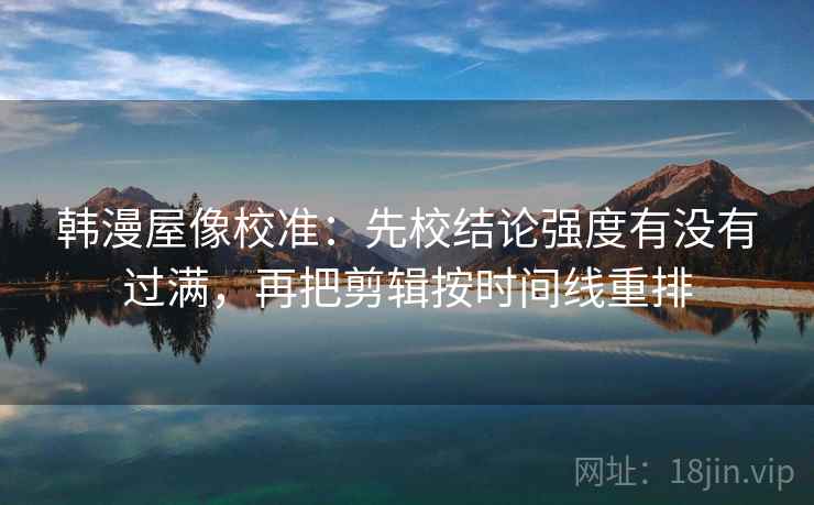 韩漫屋像校准：先校结论强度有没有过满，再把剪辑按时间线重排