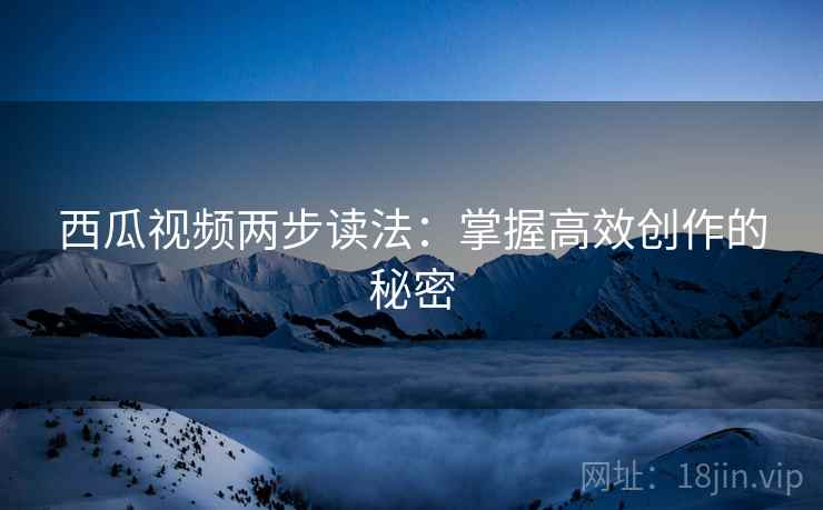 西瓜视频两步读法：掌握高效创作的秘密