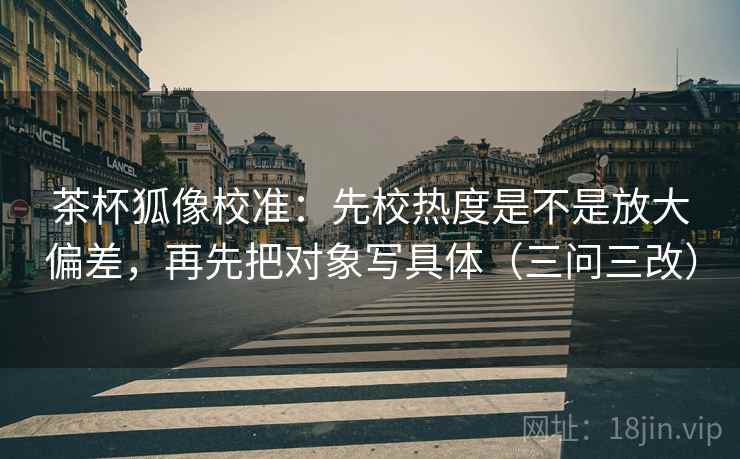 茶杯狐像校准：先校热度是不是放大偏差，再先把对象写具体（三问三改）