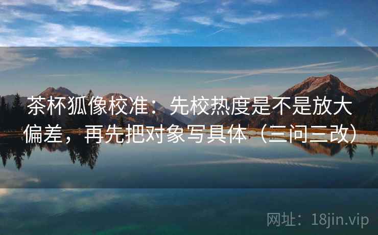 茶杯狐像校准：先校热度是不是放大偏差，再先把对象写具体（三问三改）