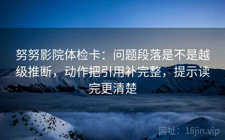 努努影院体检卡：问题段落是不是越级推断，动作把引用补完整，提示读完更清楚