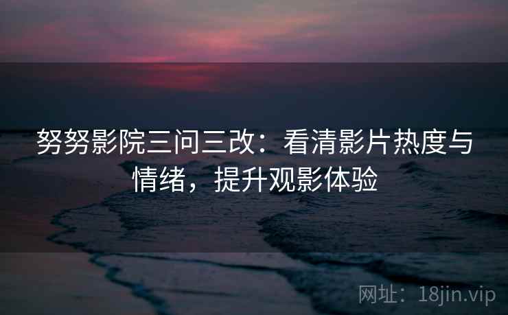 努努影院三问三改：看清影片热度与情绪，提升观影体验