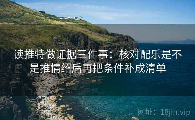 读推特做证据三件事：核对配乐是不是推情绍后再把条件补成清单