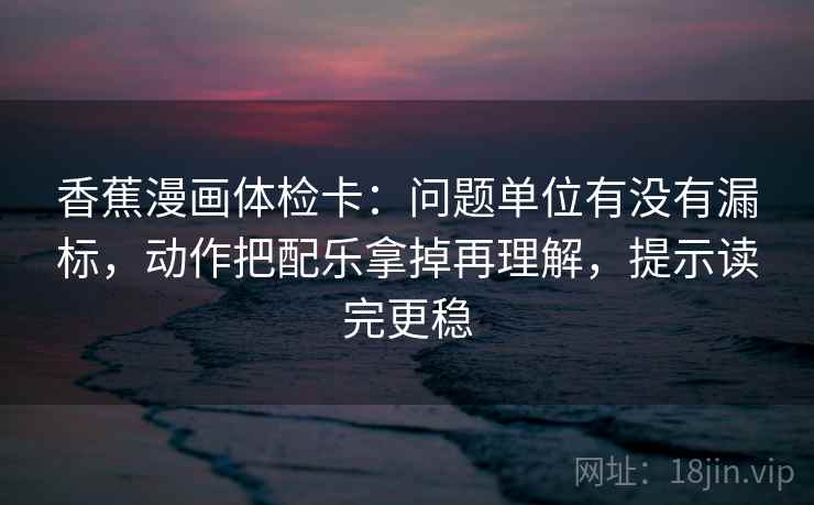 香蕉漫画体检卡：问题单位有没有漏标，动作把配乐拿掉再理解，提示读完更稳