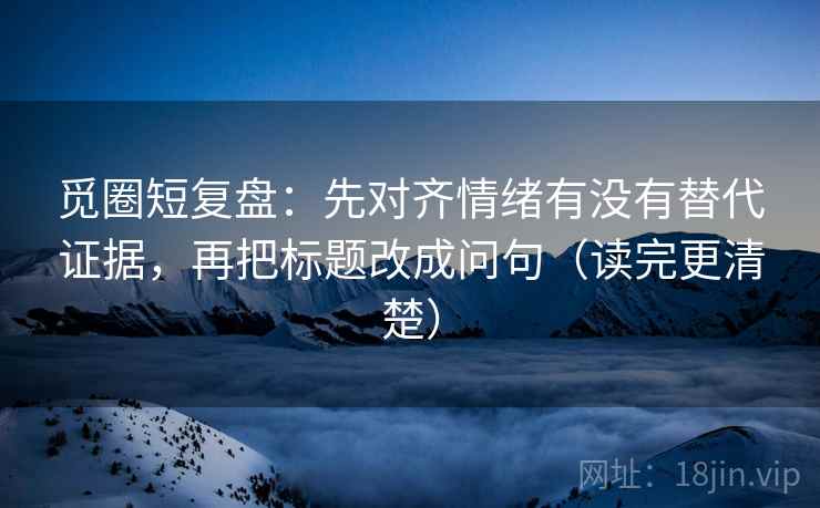 觅圈短复盘：先对齐情绪有没有替代证据，再把标题改成问句（读完更清楚）