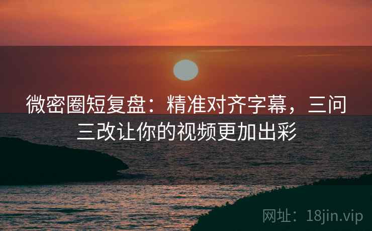 微密圈短复盘：精准对齐字幕，三问三改让你的视频更加出彩