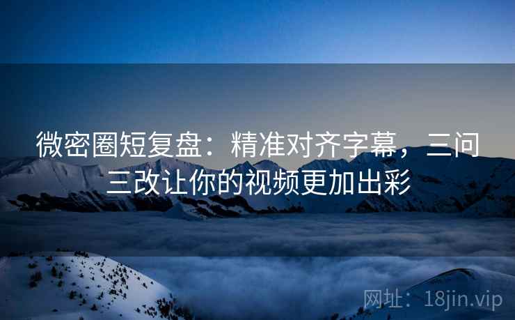 微密圈短复盘：精准对齐字幕，三问三改让你的视频更加出彩
