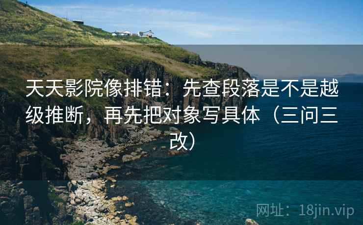 天天影院像排错：先查段落是不是越级推断，再先把对象写具体（三问三改）
