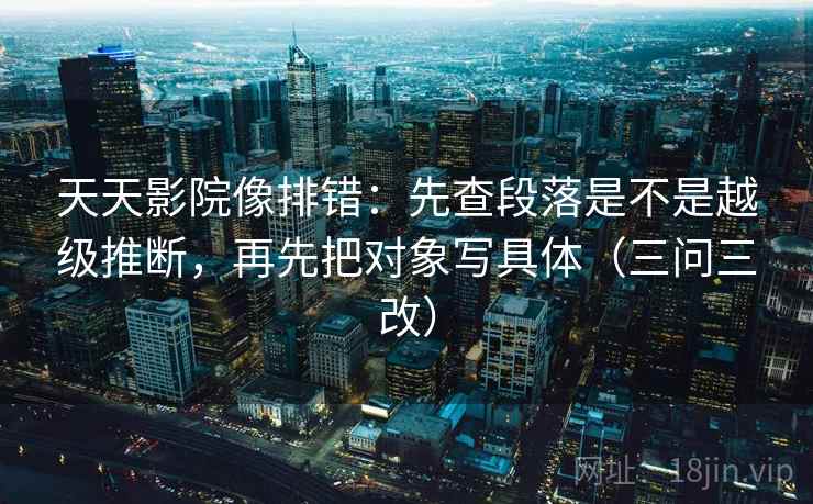 天天影院像排错：先查段落是不是越级推断，再先把对象写具体（三问三改）