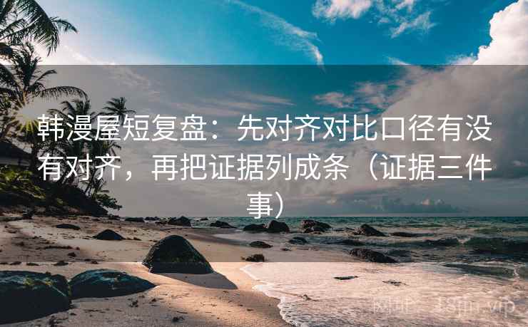 韩漫屋短复盘：先对齐对比口径有没有对齐，再把证据列成条（证据三件事）