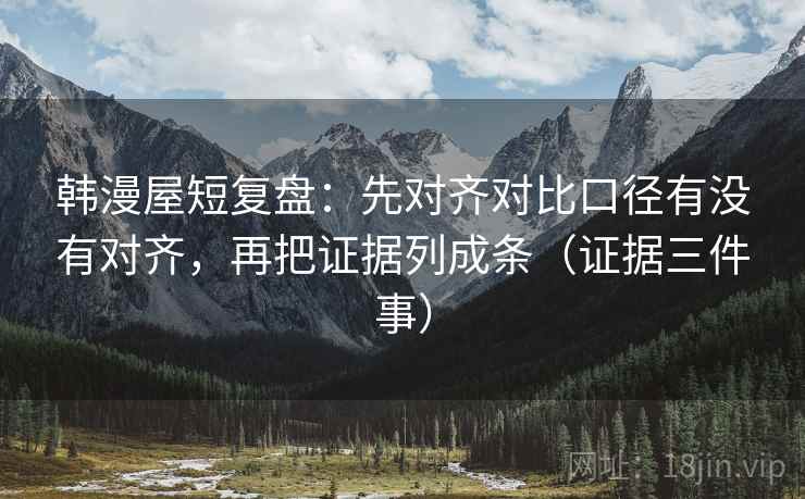 韩漫屋短复盘：先对齐对比口径有没有对齐，再把证据列成条（证据三件事）