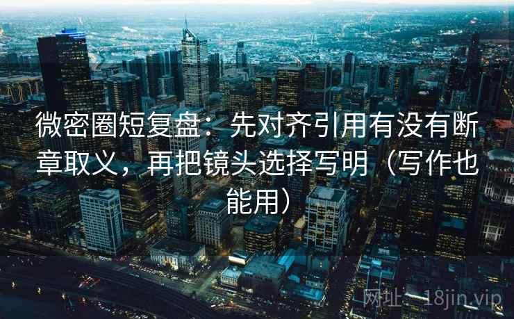 微密圈短复盘：先对齐引用有没有断章取义，再把镜头选择写明（写作也能用）