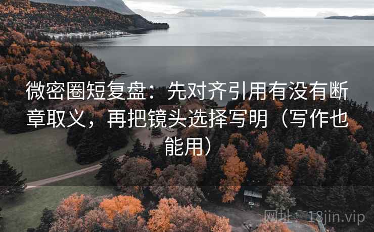 微密圈短复盘：先对齐引用有没有断章取义，再把镜头选择写明（写作也能用）