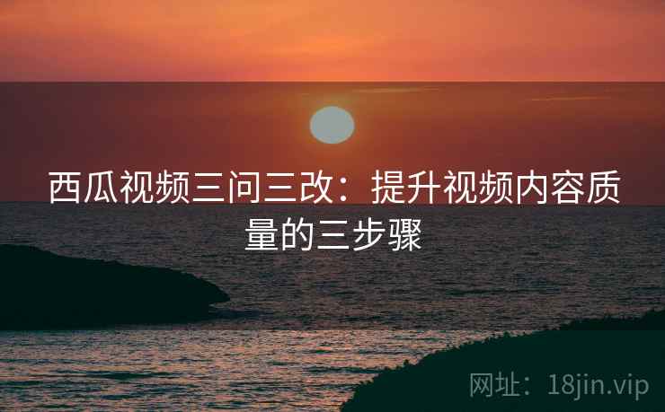 西瓜视频三问三改：提升视频内容质量的三步骤