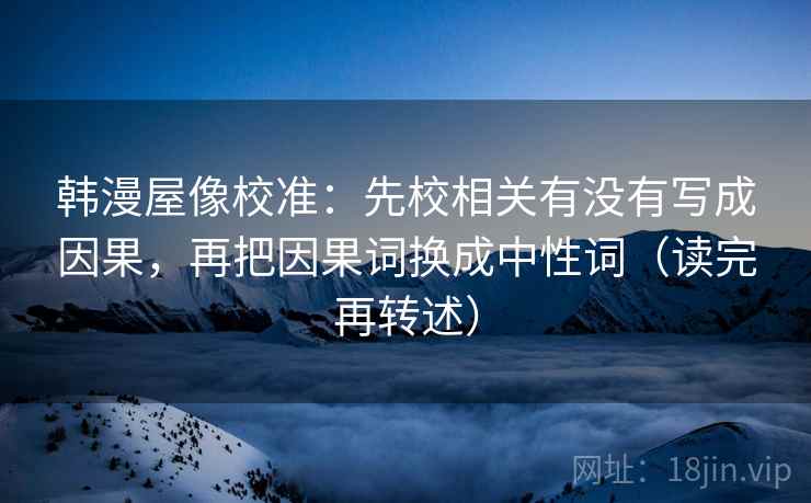 韩漫屋像校准：先校相关有没有写成因果，再把因果词换成中性词（读完再转述）