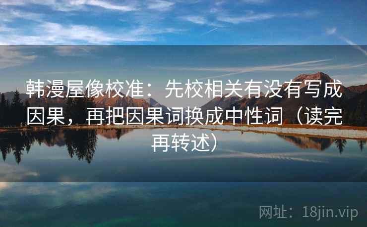 韩漫屋像校准：先校相关有没有写成因果，再把因果词换成中性词（读完再转述）