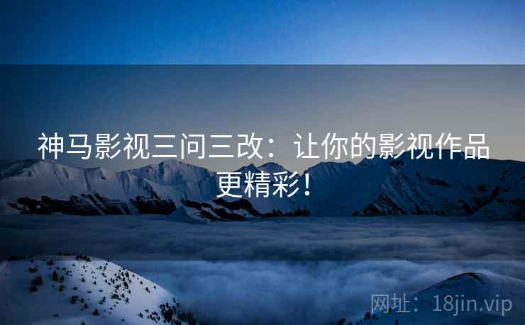 神马影视三问三改：让你的影视作品更精彩！