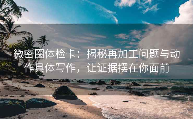 微密圈体检卡：揭秘再加工问题与动作具体写作，让证据摆在你面前