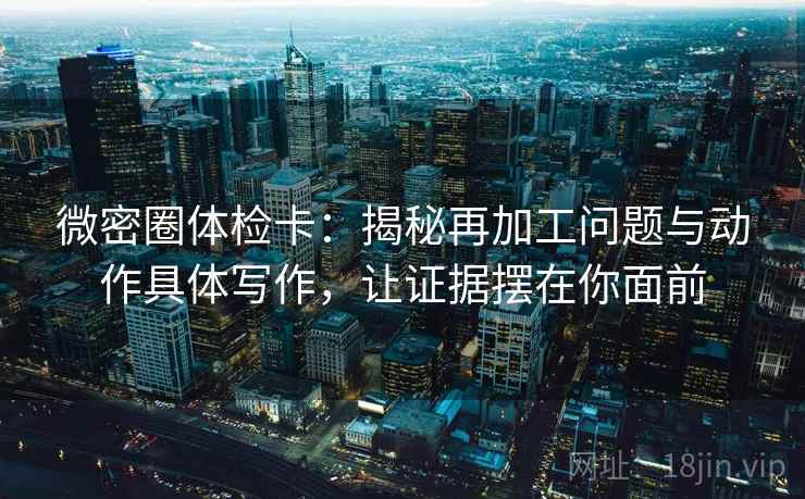 微密圈体检卡：揭秘再加工问题与动作具体写作，让证据摆在你面前