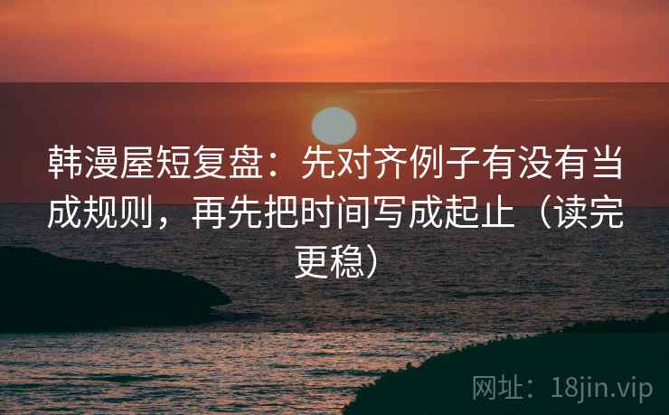 韩漫屋短复盘：先对齐例子有没有当成规则，再先把时间写成起止（读完更稳）