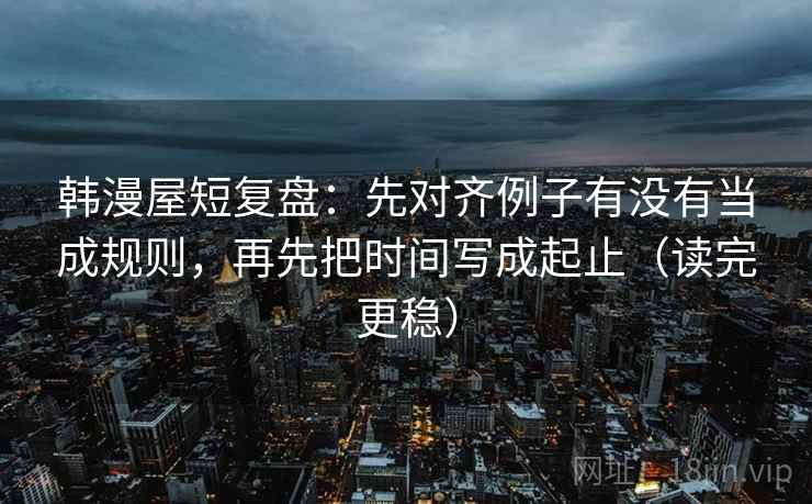 韩漫屋短复盘：先对齐例子有没有当成规则，再先把时间写成起止（读完更稳）