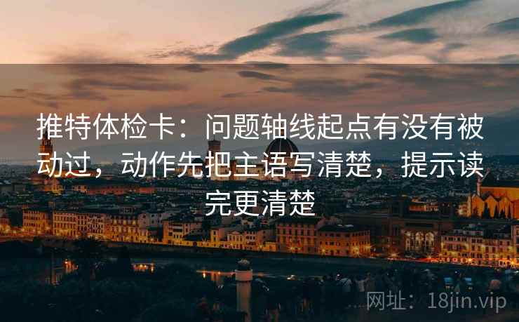 推特体检卡：问题轴线起点有没有被动过，动作先把主语写清楚，提示读完更清楚