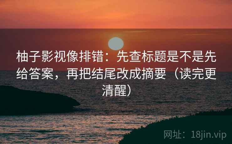 柚子影视像排错：先查标题是不是先给答案，再把结尾改成摘要（读完更清醒）