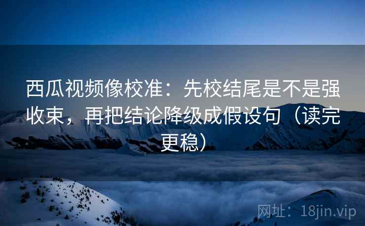 西瓜视频像校准：先校结尾是不是强收束，再把结论降级成假设句（读完更稳）