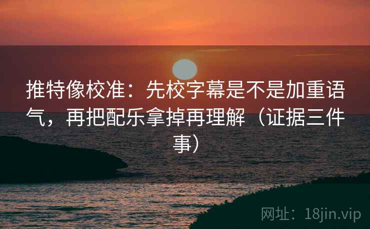 推特像校准：先校字幕是不是加重语气，再把配乐拿掉再理解（证据三件事）
