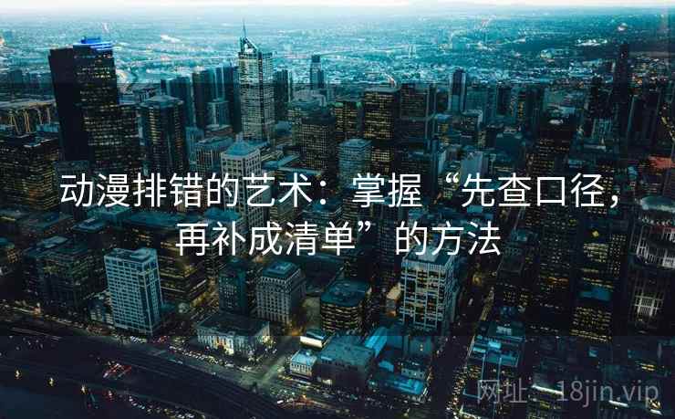动漫排错的艺术：掌握“先查口径，再补成清单”的方法